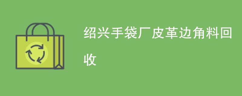 绍兴手袋厂皮革边角料回收